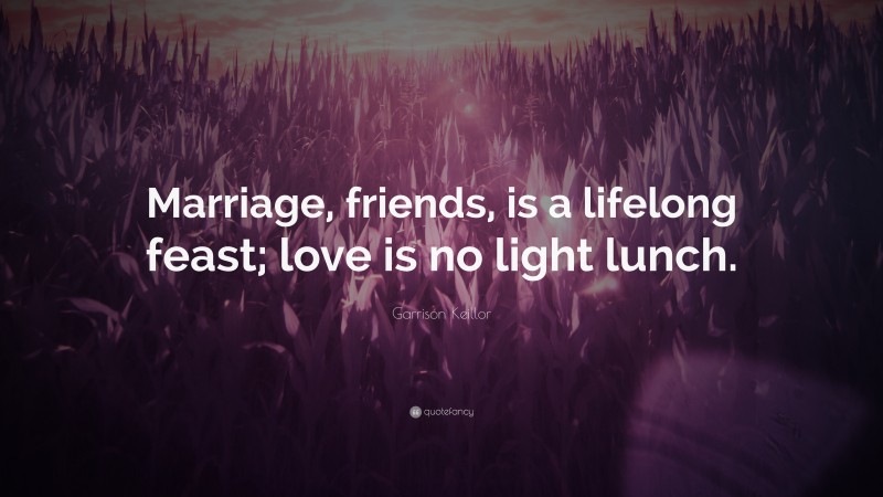 Garrison Keillor Quote: “Marriage, friends, is a lifelong feast; love is no light lunch.”