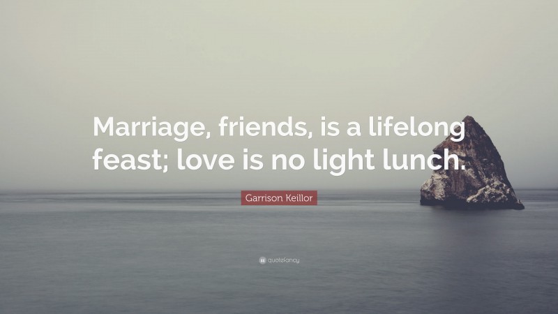 Garrison Keillor Quote: “Marriage, friends, is a lifelong feast; love is no light lunch.”