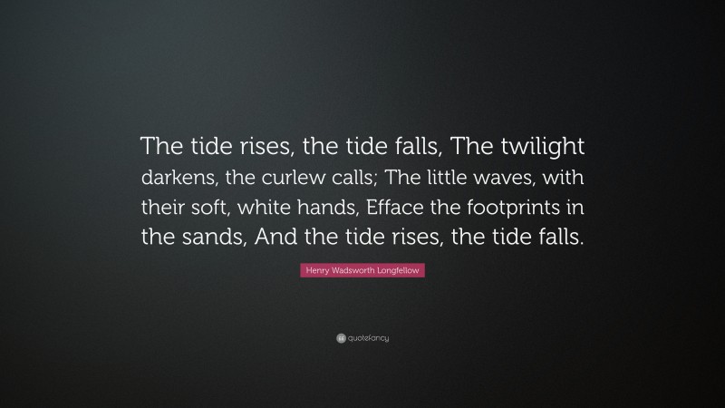 Henry Wadsworth Longfellow Quote: “The tide rises, the tide falls, The twilight darkens, the curlew calls; The little waves, with their soft, white hands, Efface the footprints in the sands, And the tide rises, the tide falls.”