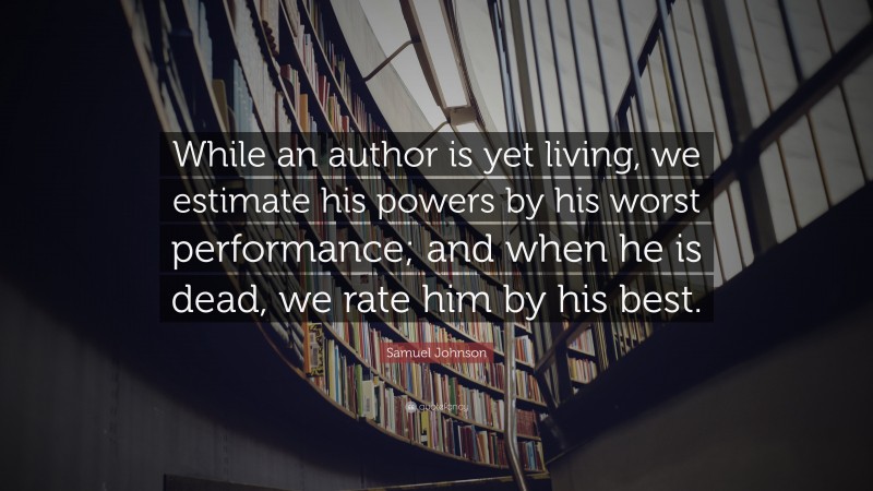 Samuel Johnson Quote: “While an author is yet living, we estimate his powers by his worst performance; and when he is dead, we rate him by his best.”