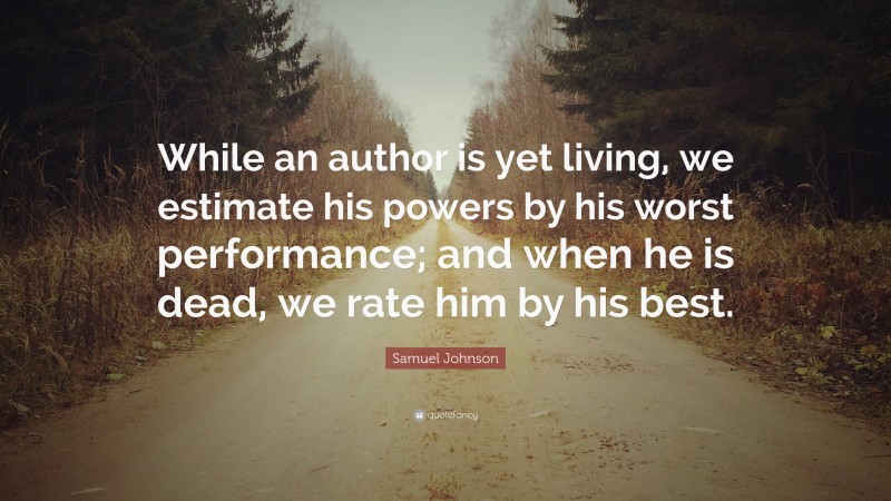 Samuel Johnson Quote: “While an author is yet living, we estimate his powers by his worst performance; and when he is dead, we rate him by his best.”