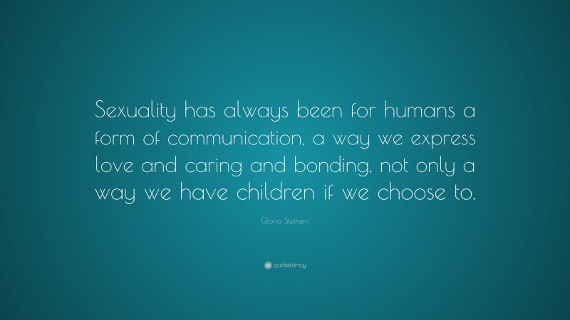 Gloria Steinem Quote: “Sexuality has always been for humans a form of communication, a way we express love and caring and bonding, not only a way we have children if we choose to.”