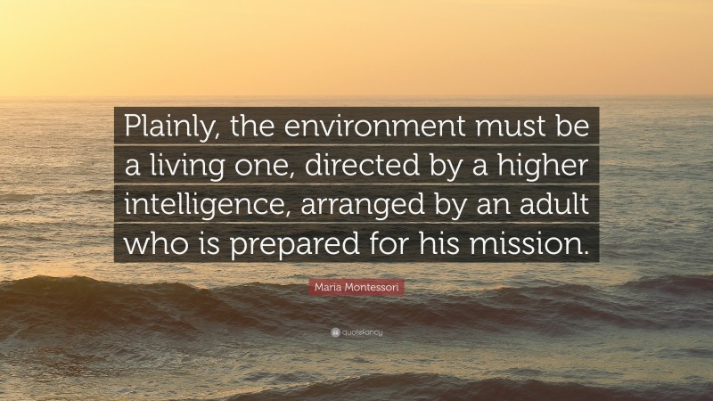 Maria Montessori Quote: “Plainly, the environment must be a living one, directed by a higher intelligence, arranged by an adult who is prepared for his mission.”
