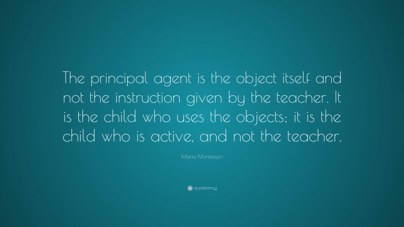 Maria Montessori Quote: “The principal agent is the object itself and not the instruction given by the teacher. It is the child who uses the objects; it is the child who is active, and not the teacher.”