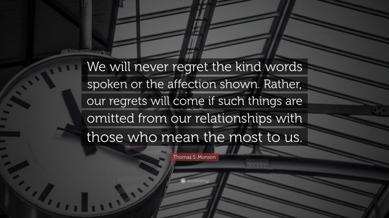 Thomas S. Monson Quote: “We will never regret the kind words spoken or the affection shown. Rather, our regrets will come if such things are omitted from our relationships with those who mean the most to us.”