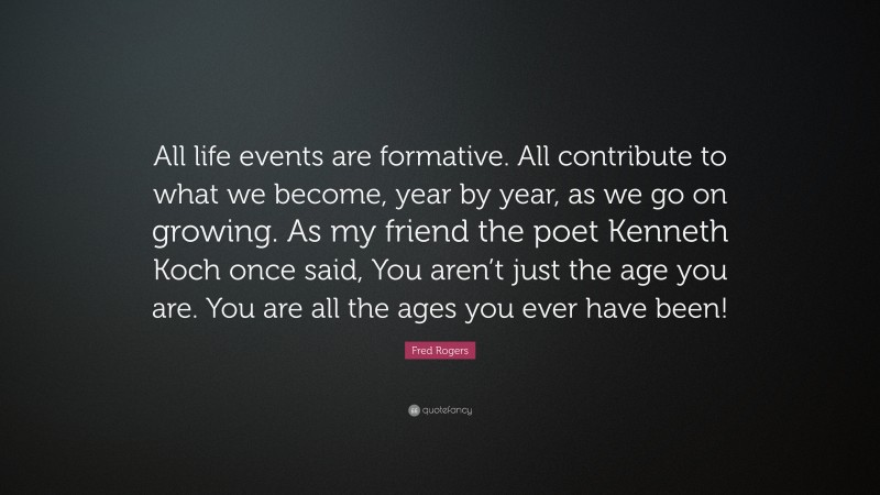 Fred Rogers Quote: “All life events are formative. All contribute to what we become, year by year, as we go on growing. As my friend the poet Kenneth Koch once said, You aren’t just the age you are. You are all the ages you ever have been!”