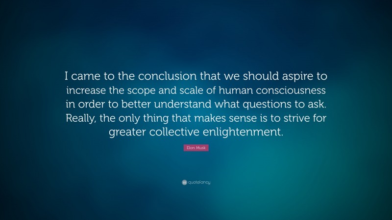 Elon Musk Quote: “I came to the conclusion that we should aspire to increase the scope and scale of human consciousness in order to better understand what questions to ask. Really, the only thing that makes sense is to strive for greater collective enlightenment.”