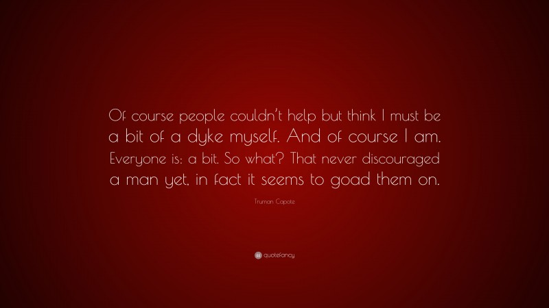Truman Capote Quote: “Of course people couldn’t help but think I must be a bit of a dyke myself. And of course I am. Everyone is: a bit. So what? That never discouraged a man yet, in fact it seems to goad them on.”