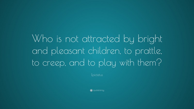 Epictetus Quote: “Who is not attracted by bright and pleasant children, to prattle, to creep, and to play with them?”