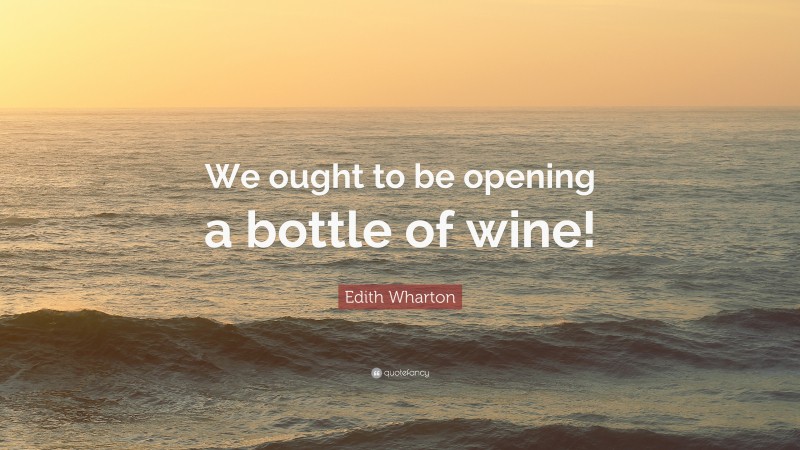 Edith Wharton Quote: “We ought to be opening a bottle of wine!”