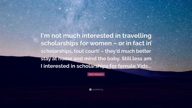 Edith Wharton Quote: “I’m not much interested in travelling scholarships for women – or in fact in scholarships, tout court! – they’d much better stay at home and mind the baby. Still less am I interested in scholarships for female Yids...”