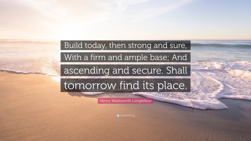 Henry Wadsworth Longfellow Quote: “Build today, then strong and sure, With a firm and ample base; And ascending and secure. Shall tomorrow find its place.”