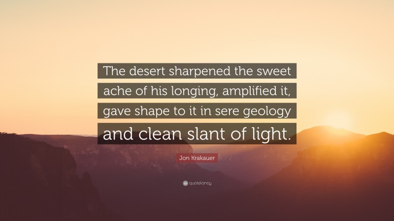 Jon Krakauer Quote: “The desert sharpened the sweet ache of his longing, amplified it, gave shape to it in sere geology and clean slant of light.”