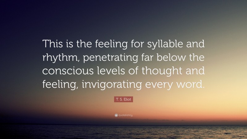 T. S. Eliot Quote: “This is the feeling for syllable and rhythm, penetrating far below the conscious levels of thought and feeling, invigorating every word.”