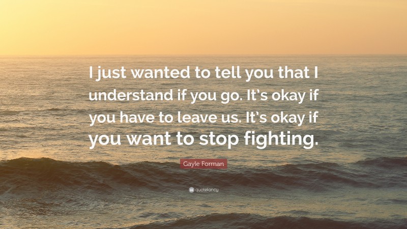 Gayle Forman Quote: “I just wanted to tell you that I understand if you go. It’s okay if you have to leave us. It’s okay if you want to stop fighting.”