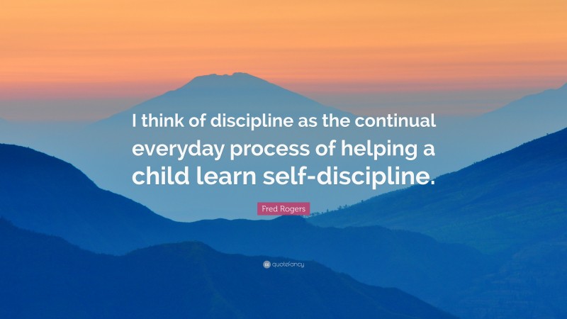 Fred Rogers Quote: “I think of discipline as the continual everyday process of helping a child learn self-discipline.”
