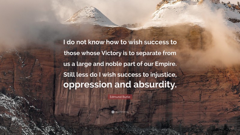 Edmund Burke Quote: “I do not know how to wish success to those whose Victory is to separate from us a large and noble part of our Empire. Still less do I wish success to injustice, oppression and absurdity.”