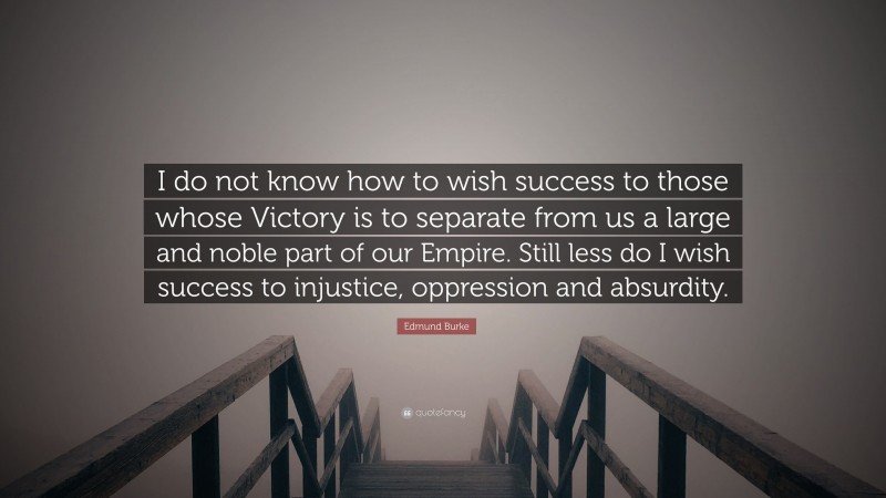 Edmund Burke Quote: “I do not know how to wish success to those whose Victory is to separate from us a large and noble part of our Empire. Still less do I wish success to injustice, oppression and absurdity.”