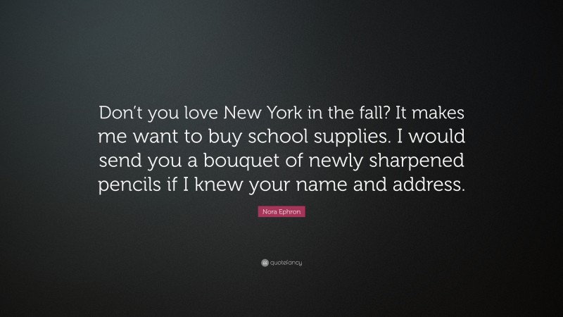 Nora Ephron Quote: “Don’t you love New York in the fall? It makes me want to buy school supplies. I would send you a bouquet of newly sharpened pencils if I knew your name and address.”
