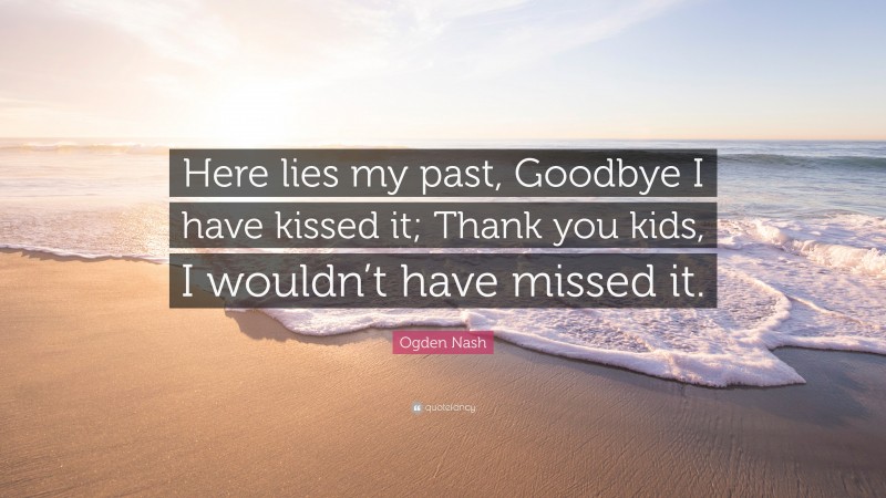 Ogden Nash Quote: “Here lies my past, Goodbye I have kissed it; Thank you kids, I wouldn’t have missed it.”
