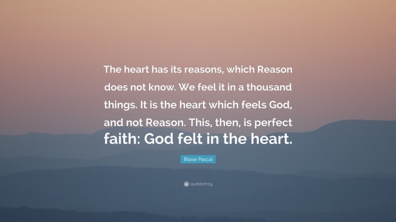 Blaise Pascal Quote: “The heart has its reasons, which Reason does not know. We feel it in a thousand things. It is the heart which feels God, and not Reason. This, then, is perfect faith: God felt in the heart.”