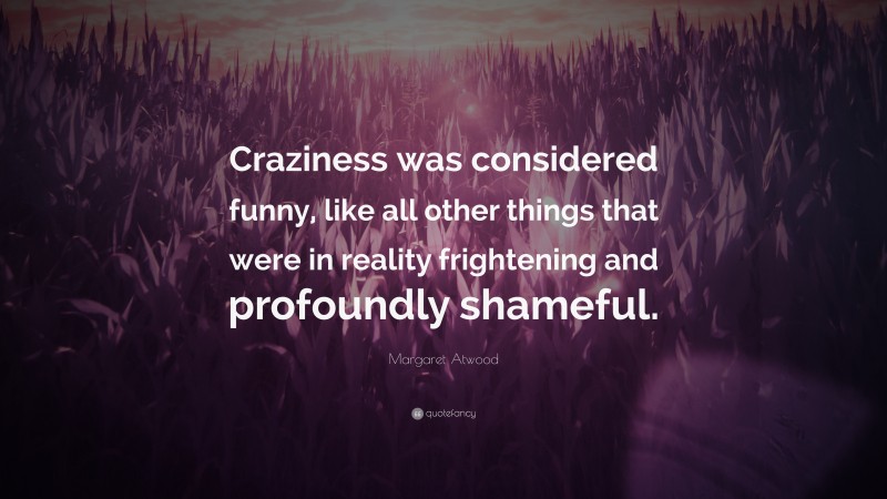 Margaret Atwood Quote: “Craziness was considered funny, like all other things that were in reality frightening and profoundly shameful.”