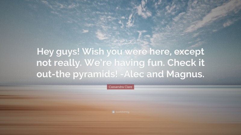 Cassandra Clare Quote: “Hey guys! Wish you were here, except not really. We’re having fun. Check it out-the pyramids! -Alec and Magnus.”