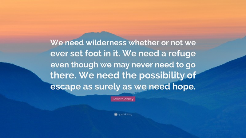 Edward Abbey Quote: “We need wilderness whether or not we ever set foot in it. We need a refuge even though we may never need to go there. We need the possibility of escape as surely as we need hope.”