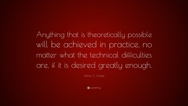 Arthur C. Clarke Quote: “Anything that is theoretically possible will be achieved in practice, no matter what the technical difficulties are, if it is desired greatly enough.”