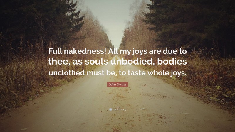 John Donne Quote: “Full nakedness! All my joys are due to thee, as souls unbodied, bodies unclothed must be, to taste whole joys.”