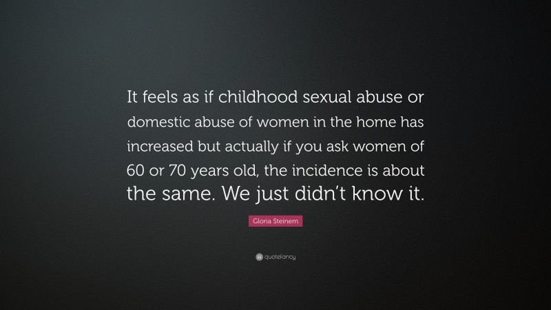 Gloria Steinem Quote: “It feels as if childhood sexual abuse or domestic abuse of women in the home has increased but actually if you ask women of 60 or 70 years old, the incidence is about the same. We just didn’t know it.”