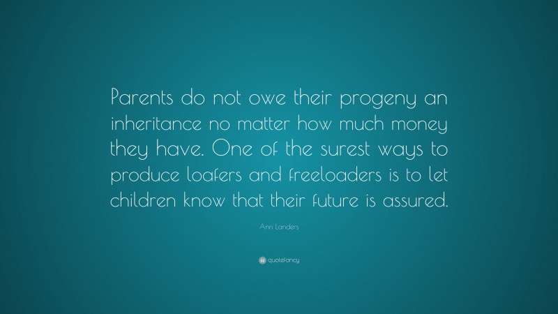 Ann Landers Quote: “Parents do not owe their progeny an inheritance no matter how much money they have. One of the surest ways to produce loafers and freeloaders is to let children know that their future is assured.”