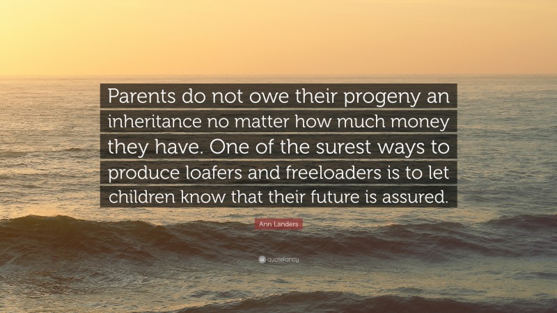 Ann Landers Quote: “Parents do not owe their progeny an inheritance no matter how much money they have. One of the surest ways to produce loafers and freeloaders is to let children know that their future is assured.”
