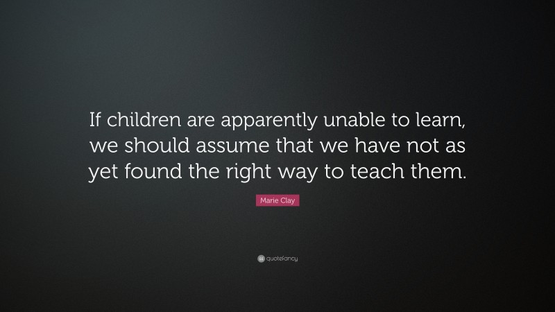 Marie Clay Quote: “If children are apparently unable to learn, we should assume that we have not as yet found the right way to teach them.”