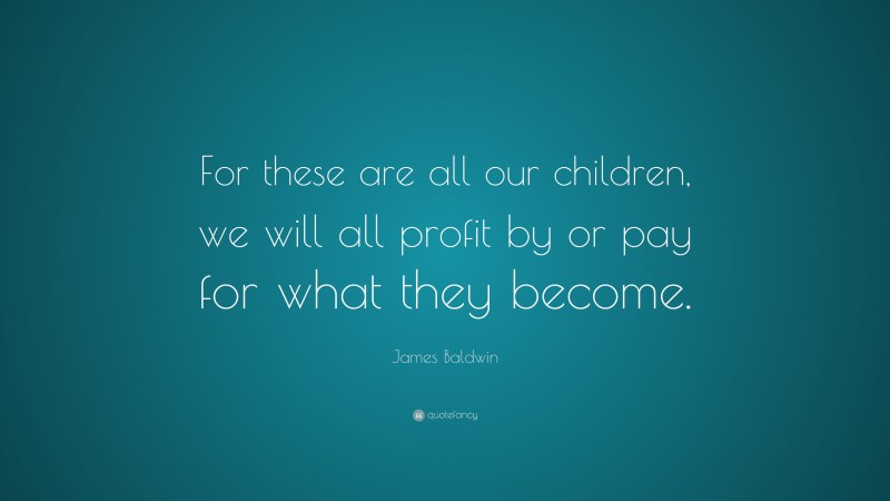 James Baldwin Quote: “For these are all our children, we will all profit by or pay for what they become.”