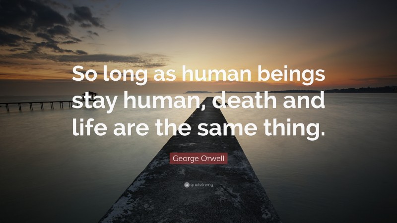George Orwell Quote: “So long as human beings stay human, death and life are the same thing.”