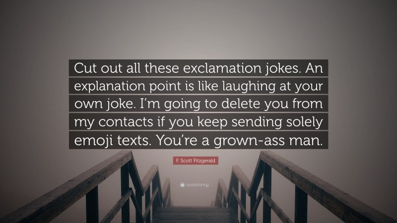 F. Scott Fitzgerald Quote: “Cut out all these exclamation jokes. An explanation point is like laughing at your own joke. I’m going to delete you from my contacts if you keep sending solely emoji texts. You’re a grown-ass man.”
