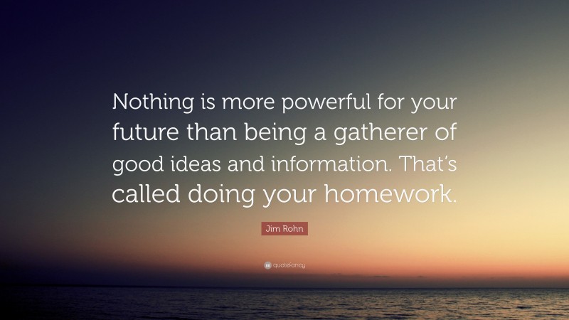 Jim Rohn Quote: “Nothing is more powerful for your future than being a gatherer of good ideas and information. That’s called doing your homework.”