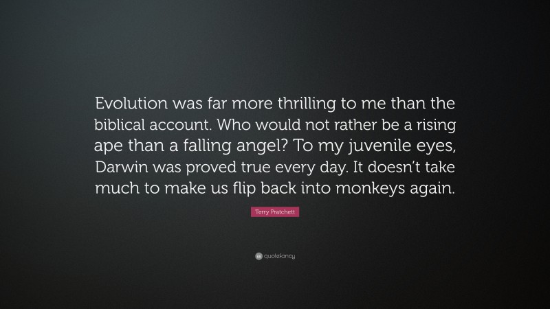 Terry Pratchett Quote: “Evolution was far more thrilling to me than the biblical account. Who would not rather be a rising ape than a falling angel? To my juvenile eyes, Darwin was proved true every day. It doesn’t take much to make us flip back into monkeys again.”