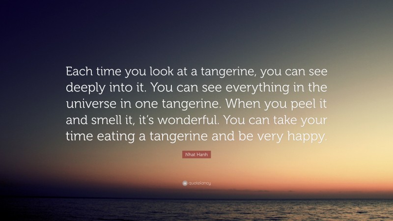 Nhat Hanh Quote: “Each time you look at a tangerine, you can see deeply into it. You can see everything in the universe in one tangerine. When you peel it and smell it, it’s wonderful. You can take your time eating a tangerine and be very happy.”