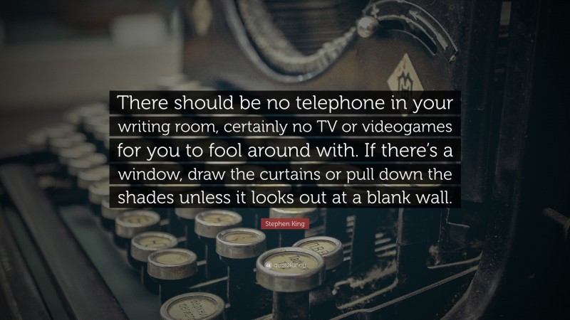 Stephen King Quote: “There should be no telephone in your writing room, certainly no TV or videogames for you to fool around with. If there’s a window, draw the curtains or pull down the shades unless it looks out at a blank wall.”