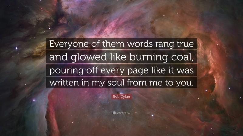 Bob Dylan Quote: “Everyone of them words rang true and glowed like burning coal, pouring off every page like it was written in my soul from me to you.”