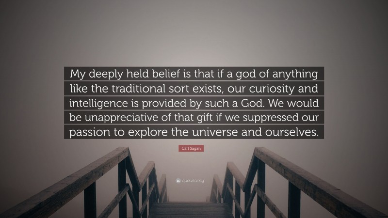Carl Sagan Quote: “My deeply held belief is that if a god of anything like the traditional sort exists, our curiosity and intelligence is provided by such a God. We would be unappreciative of that gift if we suppressed our passion to explore the universe and ourselves.”