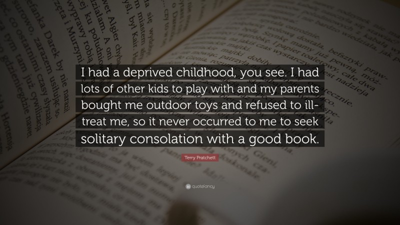 Terry Pratchett Quote: “I had a deprived childhood, you see. I had lots of other kids to play with and my parents bought me outdoor toys and refused to ill-treat me, so it never occurred to me to seek solitary consolation with a good book.”