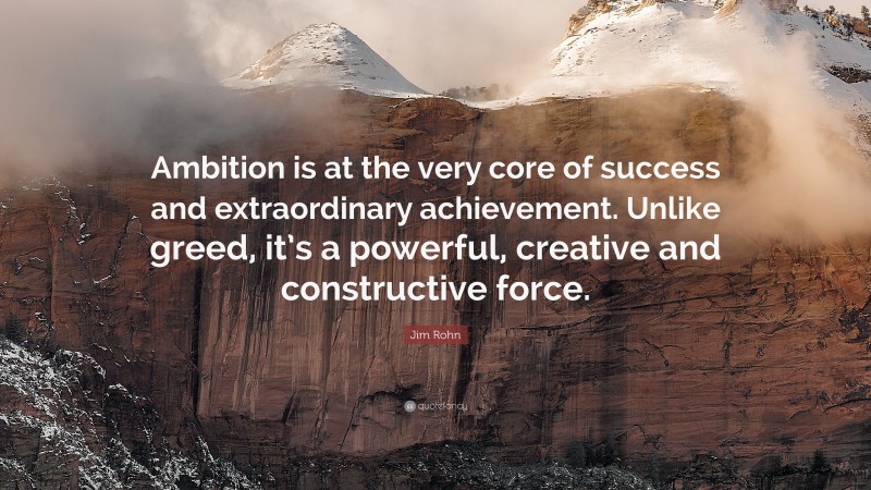 Jim Rohn Quote: “Ambition is at the very core of success and extraordinary achievement. Unlike greed, it’s a powerful, creative and constructive force.”