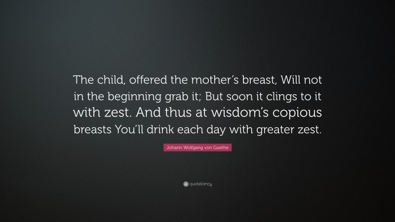 Johann Wolfgang von Goethe Quote: “The child, offered the mother’s breast, Will not in the beginning grab it; But soon it clings to it with zest. And thus at wisdom’s copious breasts You’ll drink each day with greater zest.”