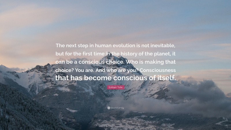 Eckhart Tolle Quote: “The next step in human evolution is not inevitable, but for the first time in the history of the planet, it can be a conscious choice. Who is making that choice? You are. And who are you? Consciousness that has become conscious of itself.”