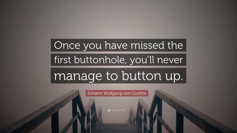Johann Wolfgang von Goethe Quote: “Once you have missed the first buttonhole, you’ll never manage to button up.”