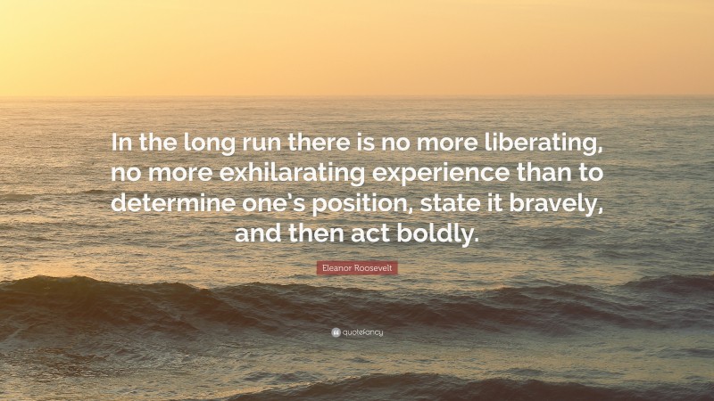 Eleanor Roosevelt Quote: “In the long run there is no more liberating, no more exhilarating experience than to determine one’s position, state it bravely, and then act boldly.”