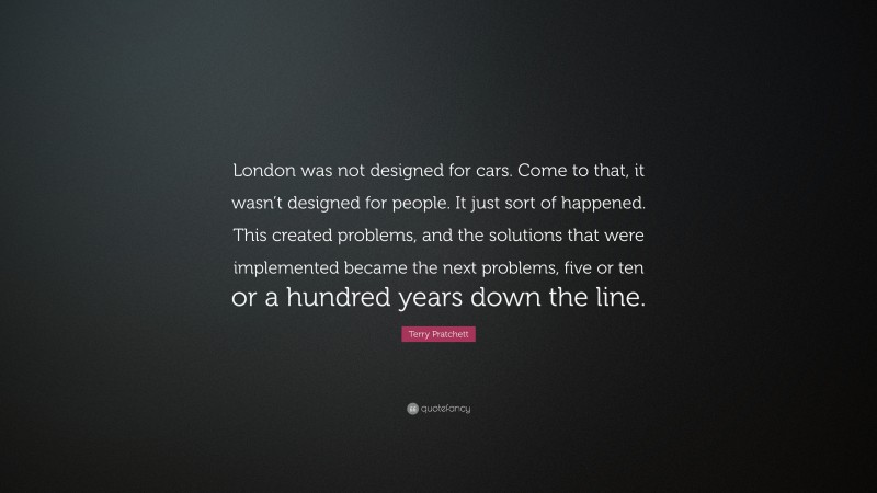 Terry Pratchett Quote: “London was not designed for cars. Come to that, it wasn’t designed for people. It just sort of happened. This created problems, and the solutions that were implemented became the next problems, five or ten or a hundred years down the line.”